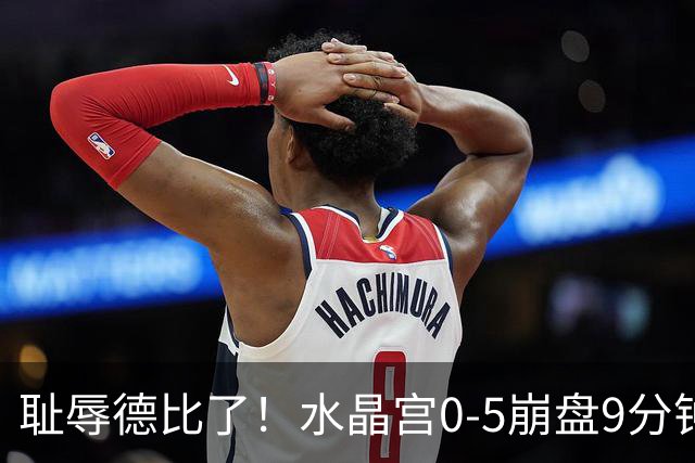 耻辱德比了！水晶宫0-5崩盘9分钟丢3球，主帅公开道歉满脸羞愧！